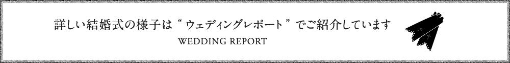 詳しい結婚式の様子は“ウェディングレポート”でご紹介しています